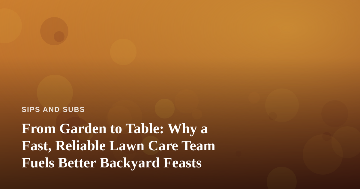 From Garden to Table: Why a Fast, Reliable Lawn Care Team Fuels Better Backyard Feasts
